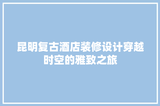 昆明复古酒店装修设计穿越时空的雅致之旅