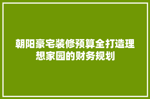 朝阳豪宅装修预算全打造理想家园的财务规划