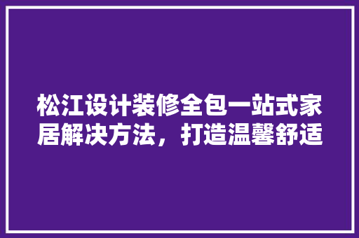 松江设计装修全包一站式家居解决方法，打造温馨舒适的家
