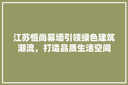 江苏恒尚幕墙引领绿色建筑潮流，打造品质生活空间