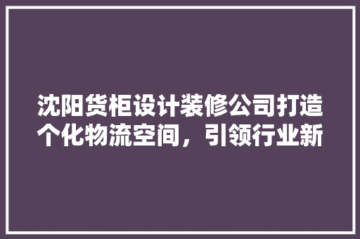 沈阳货柜设计装修公司打造个化物流空间，引领行业新潮流
