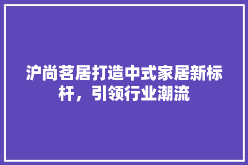 沪尚茗居打造中式家居新标杆，引领行业潮流