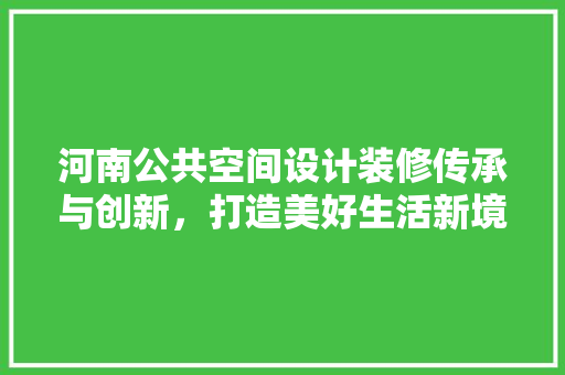 河南公共空间设计装修传承与创新，打造美好生活新境界