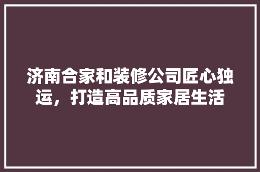 济南合家和装修公司匠心独运，打造高品质家居生活