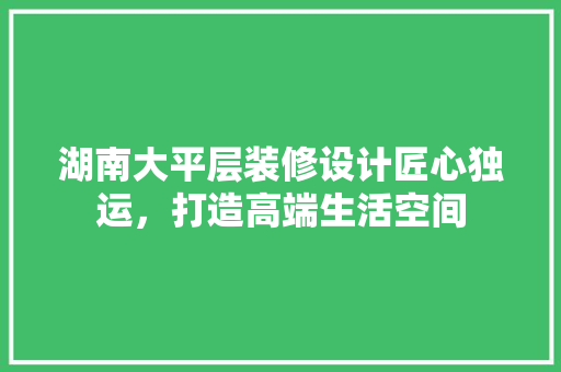 湖南大平层装修设计匠心独运，打造高端生活空间