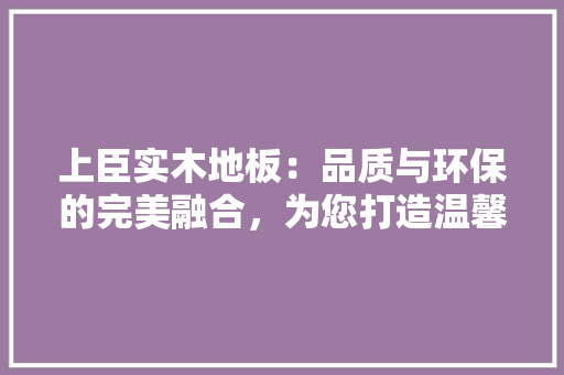 上臣实木地板：品质与环保的完美融合，为您打造温馨家居 家居装修