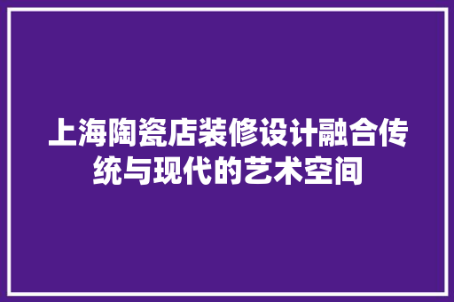 上海陶瓷店装修设计融合传统与现代的艺术空间