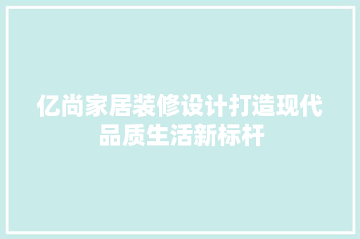 亿尚家居装修设计打造现代品质生活新标杆