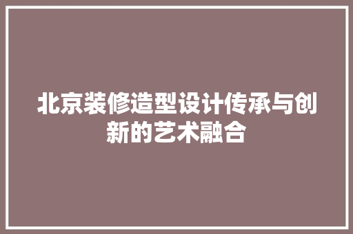 北京装修造型设计传承与创新的艺术融合