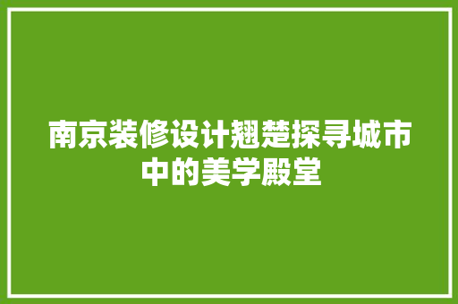 南京装修设计翘楚探寻城市中的美学殿堂