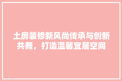 土房装修新风尚传承与创新共舞，打造温馨宜居空间