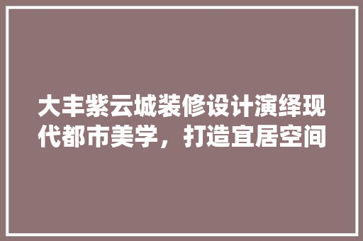 大丰紫云城装修设计演绎现代都市美学，打造宜居空间典范