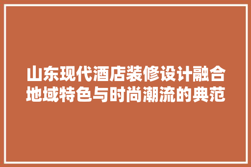 山东现代酒店装修设计融合地域特色与时尚潮流的典范