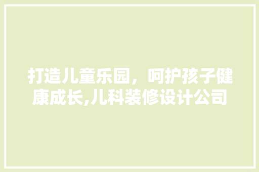 打造儿童乐园，呵护孩子健康成长,儿科装修设计公司引领行业潮流