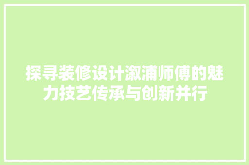 探寻装修设计溆浦师傅的魅力技艺传承与创新并行