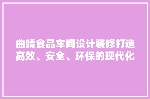 曲靖食品车间设计装修打造高效、安全、环保的现代化生产环境