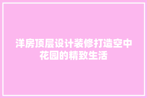 洋房顶层设计装修打造空中花园的精致生活