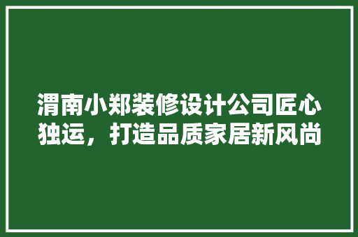 渭南小郑装修设计公司匠心独运，打造品质家居新风尚