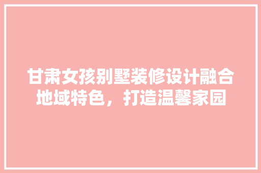 甘肃女孩别墅装修设计融合地域特色，打造温馨家园