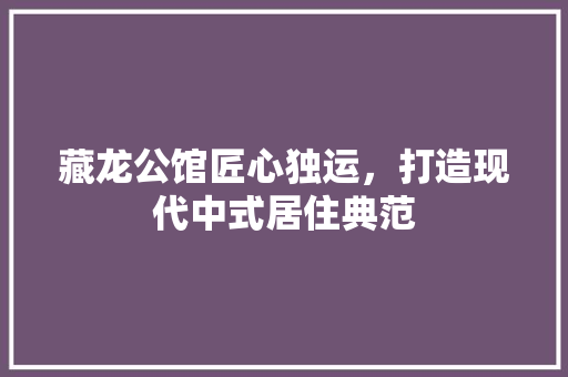 藏龙公馆匠心独运，打造现代中式居住典范