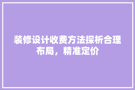 装修设计收费方法探析合理布局，精准定价