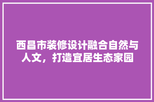 西昌市装修设计融合自然与人文，打造宜居生态家园