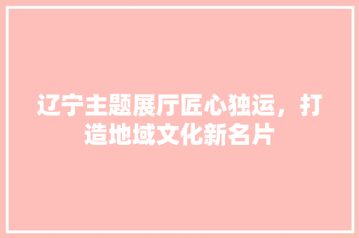 辽宁主题展厅匠心独运，打造地域文化新名片