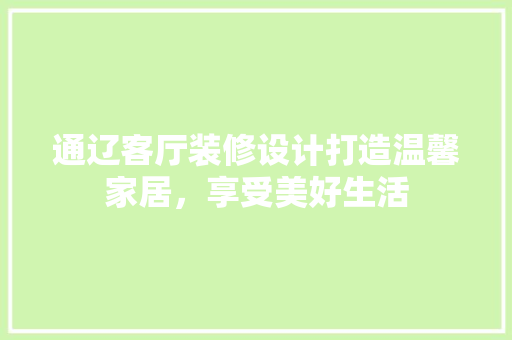 通辽客厅装修设计打造温馨家居，享受美好生活