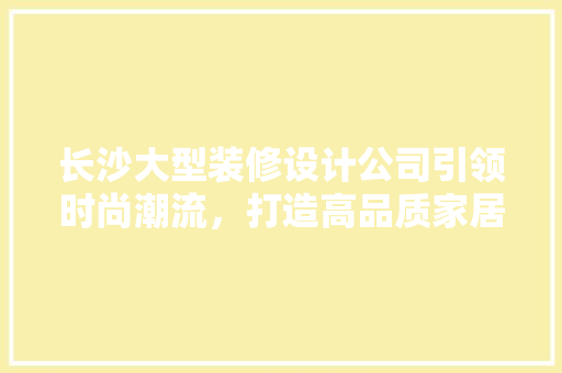 长沙大型装修设计公司引领时尚潮流，打造高品质家居生活