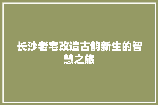 长沙老宅改造古韵新生的智慧之旅