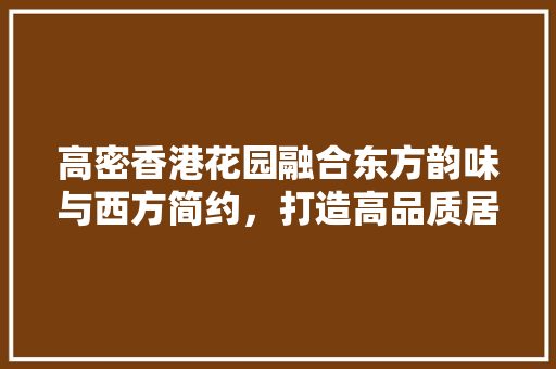 高密香港花园融合东方韵味与西方简约，打造高品质居住空间