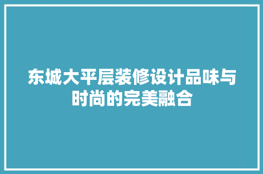 东城大平层装修设计品味与时尚的完美融合