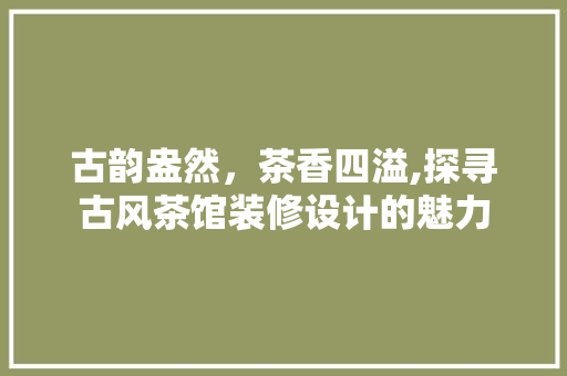 古韵盎然，茶香四溢,探寻古风茶馆装修设计的魅力