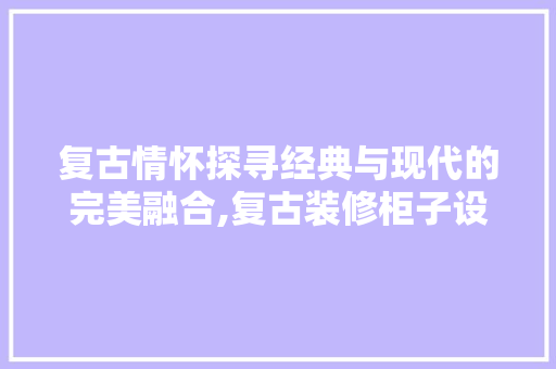 复古情怀探寻经典与现代的完美融合,复古装修柜子设计 中式风格装饰