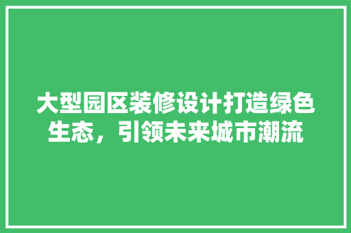 大型园区装修设计打造绿色生态，引领未来城市潮流