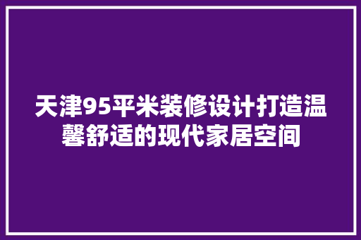 天津95平米装修设计打造温馨舒适的现代家居空间