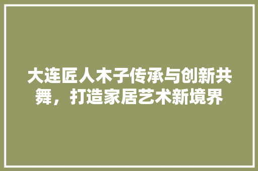 大连匠人木子传承与创新共舞，打造家居艺术新境界