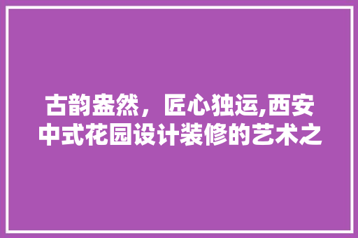 古韵盎然，匠心独运,西安中式花园设计装修的艺术之旅 软装设计