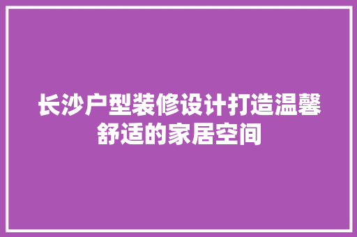 长沙户型装修设计打造温馨舒适的家居空间