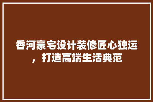 香河豪宅设计装修匠心独运，打造高端生活典范