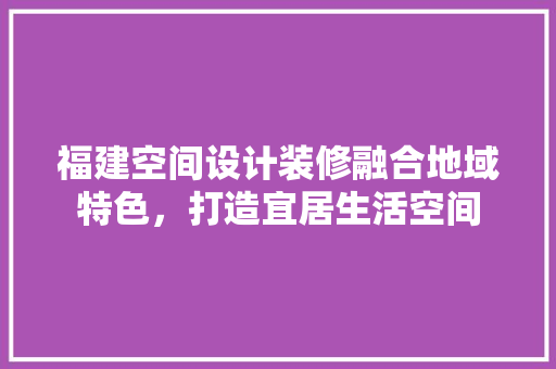 福建空间设计装修融合地域特色，打造宜居生活空间