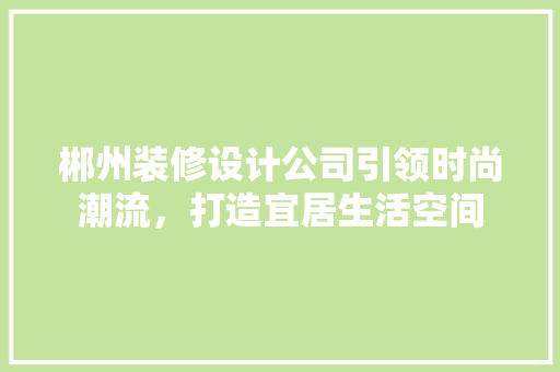 郴州装修设计公司引领时尚潮流，打造宜居生活空间
