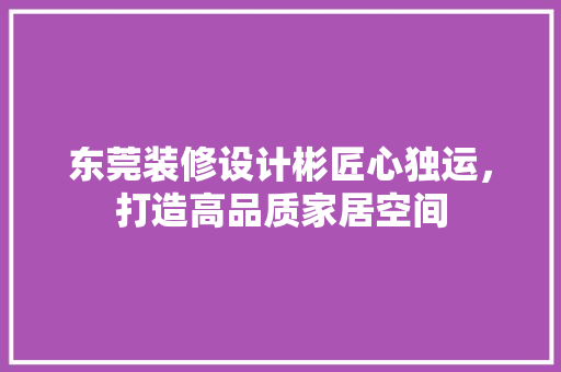 东莞装修设计彬匠心独运，打造高品质家居空间