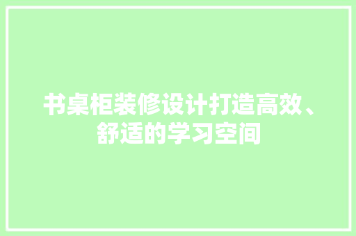 书桌柜装修设计打造高效、舒适的学习空间