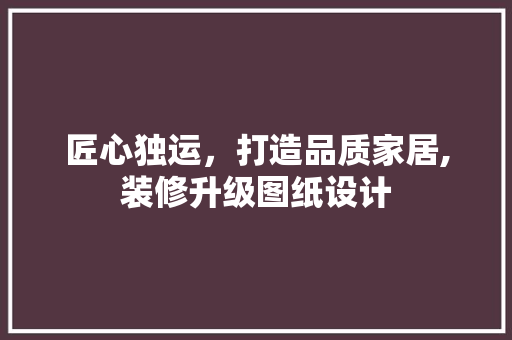 匠心独运，打造品质家居,装修升级图纸设计