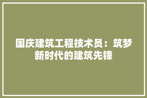 国庆建筑工程技术员：筑梦新时代的建筑先锋 现代风格装饰