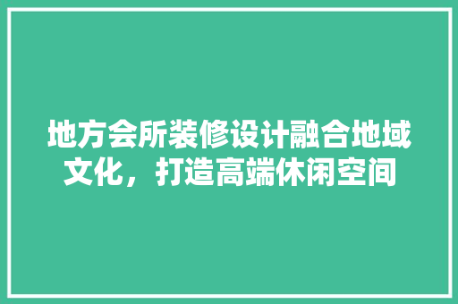 地方会所装修设计融合地域文化，打造高端休闲空间