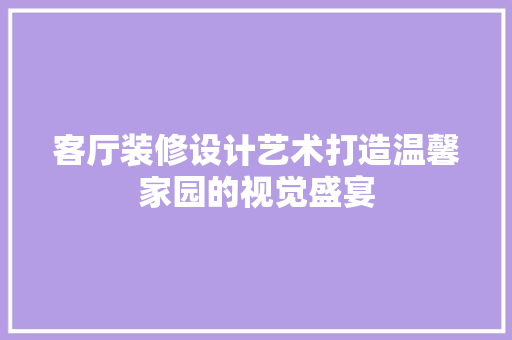 客厅装修设计艺术打造温馨家园的视觉盛宴
