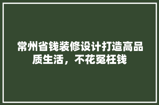 常州省钱装修设计打造高品质生活，不花冤枉钱