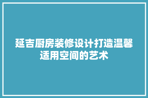 延吉厨房装修设计打造温馨适用空间的艺术